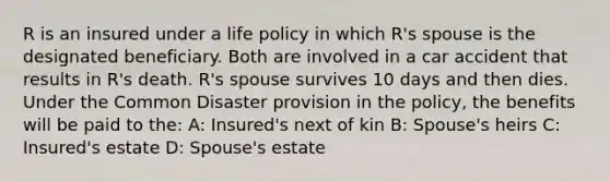 R is an insured under a life policy in which R's spouse is the designated beneficiary. Both are involved in a car accident that results in R's death. R's spouse survives 10 days and then dies. Under the Common Disaster provision in the policy, the benefits will be paid to the: A: Insured's next of kin B: Spouse's heirs C: Insured's estate D: Spouse's estate