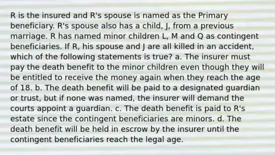 R is the insured and R's spouse is named as the Primary beneficiary. R's spouse also has a child, J, from a previous marriage. R has named minor children L, M and Q as contingent beneficiaries. If R, his spouse and J are all killed in an accident, which of the following statements is true? a. The insurer must pay the death benefit to the minor children even though they will be entitled to receive the money again when they reach the age of 18. b. The death benefit will be paid to a designated guardian or trust, but if none was named, the insurer will demand the courts appoint a guardian. c. The death benefit is paid to R's estate since the contingent beneficiaries are minors. d. The death benefit will be held in escrow by the insurer until the contingent beneficiaries reach the legal age.