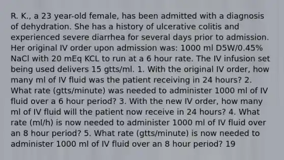 R. K., a 23 year-old female, has been admitted with a diagnosis of dehydration. She has a history of ulcerative colitis and experienced severe diarrhea for several days prior to admission. Her original IV order upon admission was: 1000 ml D5W/0.45% NaCl with 20 mEq KCL to run at a 6 hour rate. The IV infusion set being used delivers 15 gtts/ml. 1. With the original IV order, how many ml of IV fluid was the patient receiving in 24 hours? 2. What rate (gtts/minute) was needed to administer 1000 ml of IV fluid over a 6 hour period? 3. With the new IV order, how many ml of IV fluid will the patient now receive in 24 hours? 4. What rate (ml/h) is now needed to administer 1000 ml of IV fluid over an 8 hour period? 5. What rate (gtts/minute) is now needed to administer 1000 ml of IV fluid over an 8 hour period? 19