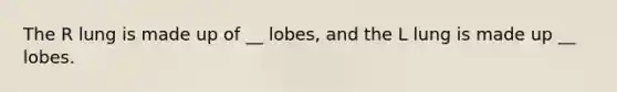 The R lung is made up of __ lobes, and the L lung is made up __ lobes.