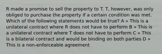 R made a promise to sell the property to T. T, however, was only obliged to purchase the property if a certain condition was met. Which of the following statements would be true? A » This is a unilateral contract where R does not have to perform B » This is a unilateral contract where T does not have to perform C » This is a bilateral contract and would be binding on both parties D » This is a non-enforceable agreement