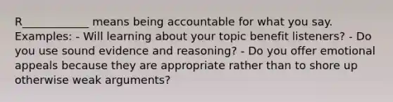 R____________ means being accountable for what you say. Examples: - Will learning about your topic benefit listeners? - Do you use sound evidence and reasoning? - Do you offer emotional appeals because they are appropriate rather than to shore up otherwise weak arguments?