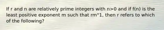 If r and n are relatively prime integers with n>0 and if f(n) is the least positive exponent m such that rm°1, then r refers to which of the following?