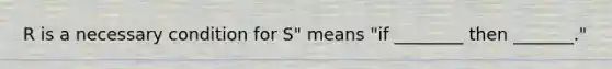 R is a necessary condition for S" means "if ________ then _______."