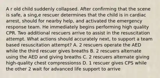 A r old child suddenly collapsed. After confirming that the scene is safe, a sing,e rescuer determines that the child is in cardiac arrest, should for nearby help, and activated the emergency response team. He immediately begins performing high quality CPR. Two additional rescuers arrive to assist in the resuscitation attempt. What actions should accurately next, to support a team based resuscitation attempt? A. 2 rescuers operate the AED while the third rescuer gives breaths B. 2 rescuers alternate using the AED and giving breaths C. 2 rescuers alternate giving high-quality chest compressionss D. 1 rescuer gives CPS while the other 2 wait for advanced life support to arrive