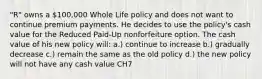 "R" owns a 100,000 Whole Life policy and does not want to continue premium payments. He decides to use the policy's cash value for the Reduced Paid-Up nonforfeiture option. The cash value of his new policy will: a.) continue to increase b.) gradually decrease c.) remain the same as the old policy d.) the new policy will not have any cash value CH7