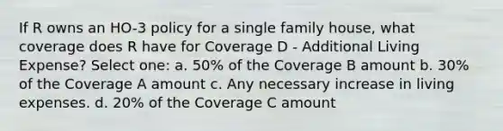 If R owns an HO-3 policy for a single family house, what coverage does R have for Coverage D - Additional Living Expense? Select one: a. 50% of the Coverage B amount b. 30% of the Coverage A amount c. Any necessary increase in living expenses. d. 20% of the Coverage C amount