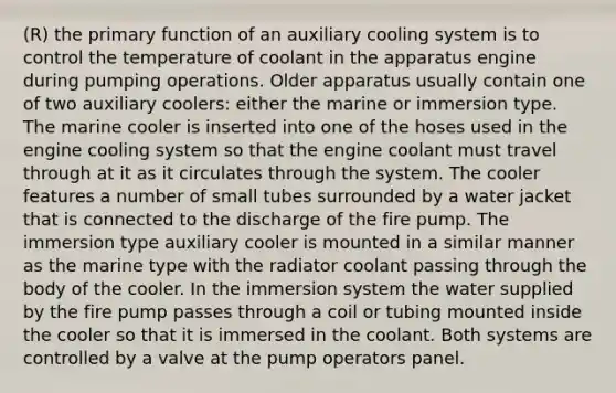 (R) the primary function of an auxiliary cooling system is to control the temperature of coolant in the apparatus engine during pumping operations. Older apparatus usually contain one of two auxiliary coolers: either the marine or immersion type. The marine cooler is inserted into one of the hoses used in the engine cooling system so that the engine coolant must travel through at it as it circulates through the system. The cooler features a number of small tubes surrounded by a water jacket that is connected to the discharge of the fire pump. The immersion type auxiliary cooler is mounted in a similar manner as the marine type with the radiator coolant passing through the body of the cooler. In the immersion system the water supplied by the fire pump passes through a coil or tubing mounted inside the cooler so that it is immersed in the coolant. Both systems are controlled by a valve at the pump operators panel.