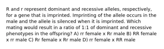 R and r represent dominant and recessive alleles, respectively, for a gene that is imprinted. Imprinting of the allele occurs in the male and the allele is silenced when it is imprinted. Which mating would result in a ratio of 1:1 of dominant and recessive phenotypes in the offspring? A) rr female x Rr male B) RR female x rr male C) Rr female x Rr male D) rr female x RR male