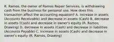 R. Ramos, the owner of Ramos Repair Services, is withdrawing cash from the business for personal use. How does this transaction affect the accounting equation? A. increase in assets (Accounts Receivable) and decrease in assets (Cash) B. decrease in assets (Cash) and decrease in owner's equity (R. Ramos, Drawing) D. decrease in assets (Cash) and decrease in liabilities (Accounts Payable) C. increase in assets (Cash) and decrease in owner's equity (R. Ramos, Drawing)