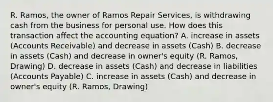 R. Ramos, the owner of Ramos Repair Services, is withdrawing cash from the business for personal use. How does this transaction affect <a href='https://www.questionai.com/knowledge/k7UJ6J5ODQ-the-accounting-equation' class='anchor-knowledge'>the accounting equation</a>? A. increase in assets (Accounts Receivable) and decrease in assets (Cash) B. decrease in assets (Cash) and decrease in owner's equity (R. Ramos, Drawing) D. decrease in assets (Cash) and decrease in liabilities (<a href='https://www.questionai.com/knowledge/kWc3IVgYEK-accounts-payable' class='anchor-knowledge'>accounts payable</a>) C. increase in assets (Cash) and decrease in owner's equity (R. Ramos, Drawing)