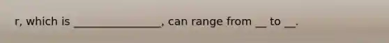 r, which is ________________, can range from __ to __.