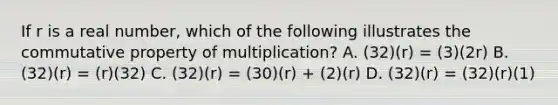 If r is a real number, which of the following illustrates the commutative property of multiplication? A. (32)(r) = (3)(2r) B. (32)(r) = (r)(32) C. (32)(r) = (30)(r) + (2)(r) D. (32)(r) = (32)(r)(1)