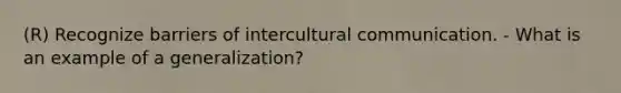 (R) Recognize barriers of intercultural communication. - What is an example of a generalization?