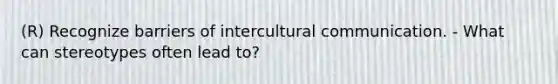 (R) Recognize barriers of intercultural communication. - What can stereotypes often lead to?