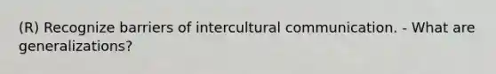 (R) Recognize barriers of intercultural communication. - What are generalizations?