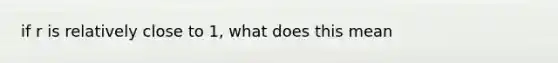 if r is relatively close to 1, what does this mean