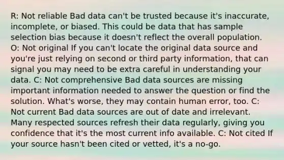 R: Not reliable Bad data can't be trusted because it's inaccurate, incomplete, or biased. This could be data that has sample selection bias because it doesn't reflect the overall population. O: Not original If you can't locate the original data source and you're just relying on second or third party information, that can signal you may need to be extra careful in understanding your data. C: Not comprehensive Bad data sources are missing important information needed to answer the question or find the solution. What's worse, they may contain human error, too. C: Not current Bad data sources are out of date and irrelevant. Many respected sources refresh their data regularly, giving you confidence that it's the most current info available. C: Not cited If your source hasn't been cited or vetted, it's a no-go.