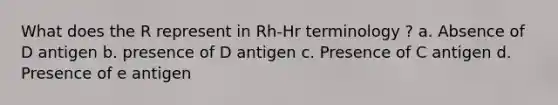 What does the R represent in Rh-Hr terminology ? a. Absence of D antigen b. presence of D antigen c. Presence of C antigen d. Presence of e antigen