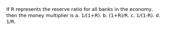 If R represents the reserve ratio for all banks in the economy, then the money multiplier is a. 1/(1+R). b. (1+R)/R. c. 1/(1-R). d. 1/R.