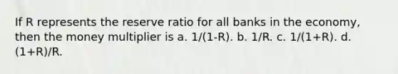 If R represents the reserve ratio for all banks in the economy, then the money multiplier is a. 1/(1-R). b. 1/R. c. 1/(1+R). d. (1+R)/R.