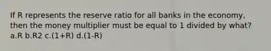 If R represents the reserve ratio for all banks in the economy, then the money multiplier must be equal to 1 divided by what? a.R b.R2 c.(1+R) d.(1-R)