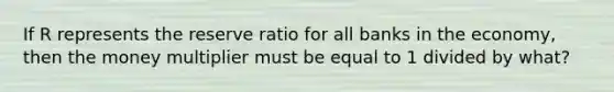 If R represents the reserve ratio for all banks in the economy, then the money multiplier must be equal to 1 divided by what?