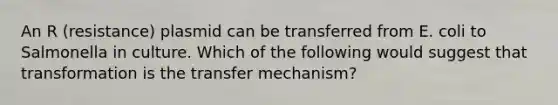 An R (resistance) plasmid can be transferred from E. coli to Salmonella in culture. Which of the following would suggest that transformation is the transfer mechanism?