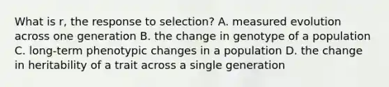 What is r, the response to selection? A. measured evolution across one generation B. the change in genotype of a population C. long-term phenotypic changes in a population D. the change in heritability of a trait across a single generation