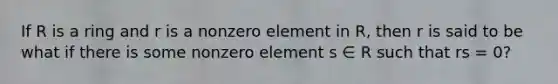 If R is a ring and r is a nonzero element in R, then r is said to be what if there is some nonzero element s ∈ R such that rs = 0?