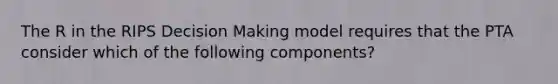 The R in the RIPS Decision Making model requires that the PTA consider which of the following components?