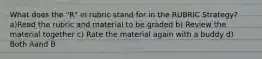 What does the "R" in rubric stand for in the RUBRIC Strategy? a)Read the rubric and material to be graded b) Review the material together c) Rate the material again with a buddy d) Both Aand B