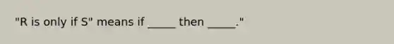 "R is only if S" means if _____ then _____."