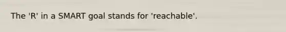 The 'R' in a SMART goal stands for 'reachable'.