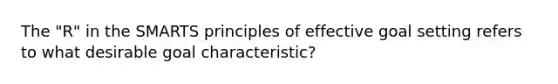 The "R" in the SMARTS principles of effective goal setting refers to what desirable goal characteristic?