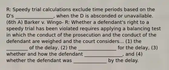 R: Speedy trial calculations exclude time periods based on the D's ________________, when the D is absconded or unavailable. (6th A) Barker v. Wingo- R: Whether a defendant's right to a speedy trial has been violated requires applying a balancing test in which the conduct of the prosecution and the conduct of the defendant are weighed and the court considers... (1) the _________ of the delay, (2) the ________________ for the delay, (3) whether and how the defendant ________________, and (4) whether the defendant was ______________ by the delay.