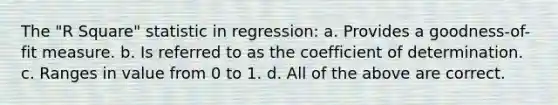 The "R Square" statistic in regression: a. Provides a goodness-of-fit measure. b. Is referred to as the coefficient of determination. c. Ranges in value from 0 to 1. d. All of the above are correct.