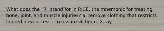 What does the "R" stand for in RICE, the mnemonic for treating bone, joint, and muscle injuries? a. remove clothing that restricts injured area b. rest c. reassure victim d. X-ray