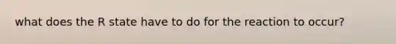 what does the R state have to do for the reaction to occur?