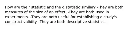 How are the r statistic and the d statistic similar? -They are both measures of the size of an effect. -They are both used in experiments. -They are both useful for establishing a study's construct validity. -They are both descriptive statistics.