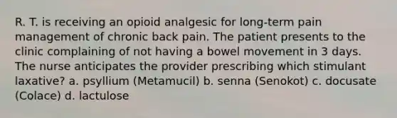 R. T. is receiving an opioid analgesic for long-term pain management of chronic back pain. The patient presents to the clinic complaining of not having a bowel movement in 3 days. The nurse anticipates the provider prescribing which stimulant laxative? a. psyllium (Metamucil) b. senna (Senokot) c. docusate (Colace) d. lactulose