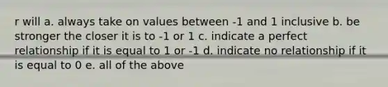 r will a. always take on values between -1 and 1 inclusive b. be stronger the closer it is to -1 or 1 c. indicate a perfect relationship if it is equal to 1 or -1 d. indicate no relationship if it is equal to 0 e. all of the above