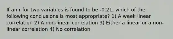 If an r for two variables is found to be -0.21, which of the following conclusions is most appropriate? 1) A week linear correlation 2) A non-linear correlation 3) Either a linear or a non-linear correlation 4) No correlation