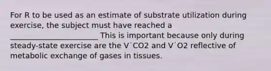 For R to be used as an estimate of substrate utilization during exercise, the subject must have reached a _______________________ This is important because only during steady-state exercise are the V˙CO2 and V˙O2 reflective of metabolic exchange of gases in tissues.