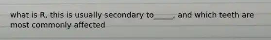 what is R, this is usually secondary to_____, and which teeth are most commonly affected