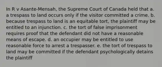 In R v Asante-Mensah, the Supreme Court of Canada held that a. a trespass to land occurs only if the visitor committed a crime. b. because trespass to land is an equitable tort, the plaintiff may be entitled to an injunction. c. the tort of false imprisonment requires proof that the defendant did not have a reasonable means of escape. d. an occupier may be entitled to use reasonable force to arrest a trespasser. e. the tort of trespass to land may be committed if the defendant psychologically detains the plaintiff