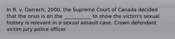 In R. v. Darrach, 2000, the Supreme Court of Canada decided that the onus is on the ___________ to show the victim's sexual history is relevant in a sexual assault case. Crown defendant victim jury police officer