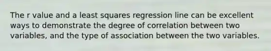 The r value and a least squares regression line can be excellent ways to demonstrate the degree of correlation between two variables, and the type of association between the two variables.