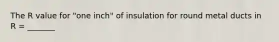 The R value for "one inch" of insulation for round metal ducts in R = _______