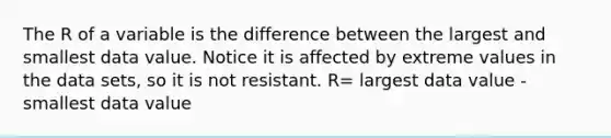 The R of a variable is the difference between the largest and smallest data value. Notice it is affected by extreme values in the data sets, so it is not resistant. R= largest data value - smallest data value